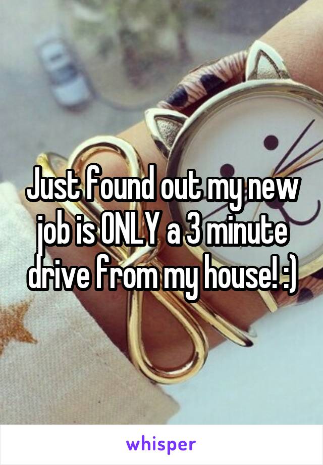 Just found out my new job is ONLY a 3 minute drive from my house! :)