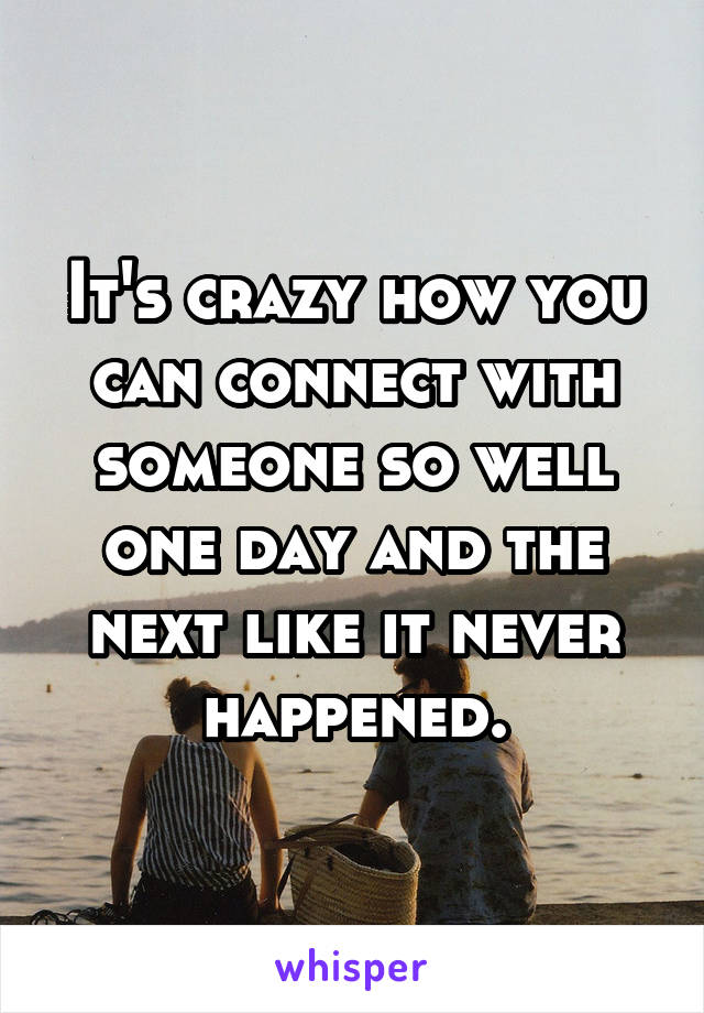 It's crazy how you can connect with someone so well one day and the next like it never happened.