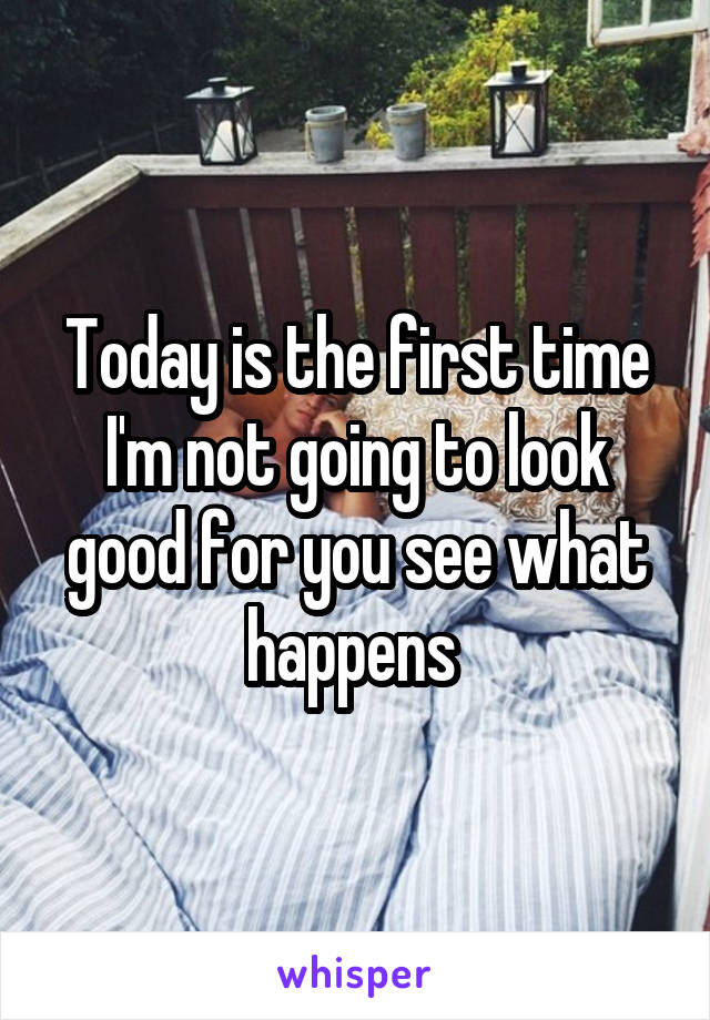 Today is the first time I'm not going to look good for you see what happens 