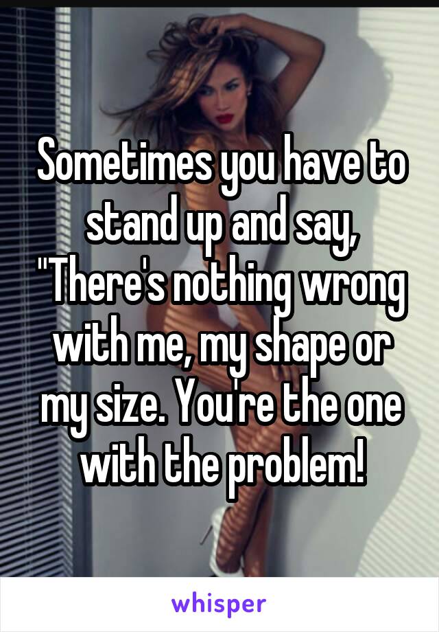 Sometimes you have to stand up and say, "There's nothing wrong with me, my shape or my size. You're the one with the problem!