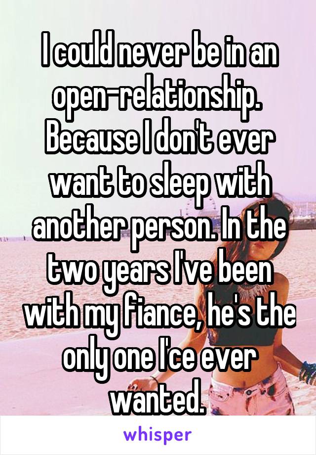 I could never be in an open-relationship.  Because I don't ever want to sleep with another person. In the two years I've been with my fiance, he's the only one I'ce ever wanted. 