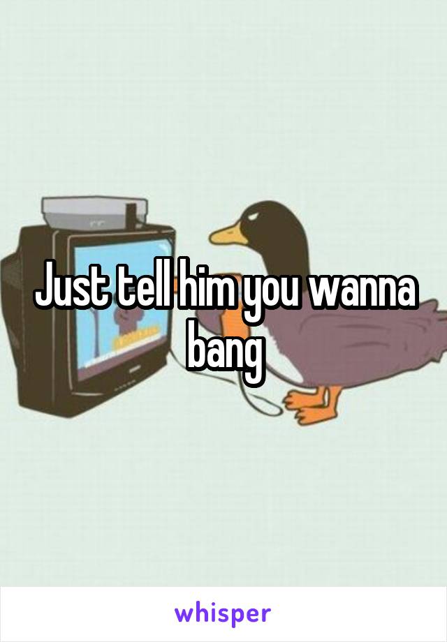 Just tell him you wanna bang