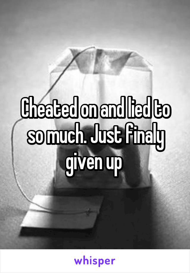 Cheated on and lied to so much. Just finaly given up 