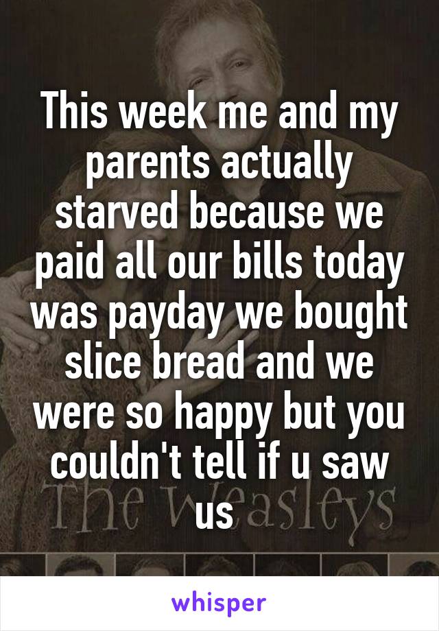 This week me and my parents actually starved because we paid all our bills today was payday we bought slice bread and we were so happy but you couldn't tell if u saw us 