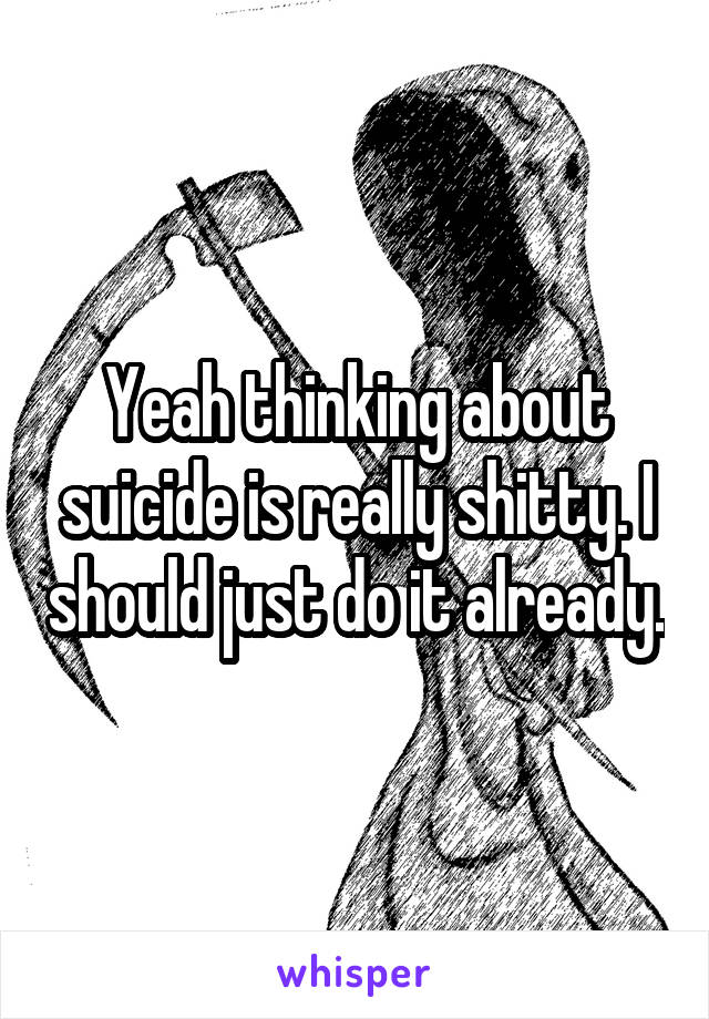 Yeah thinking about suicide is really shitty. I should just do it already.