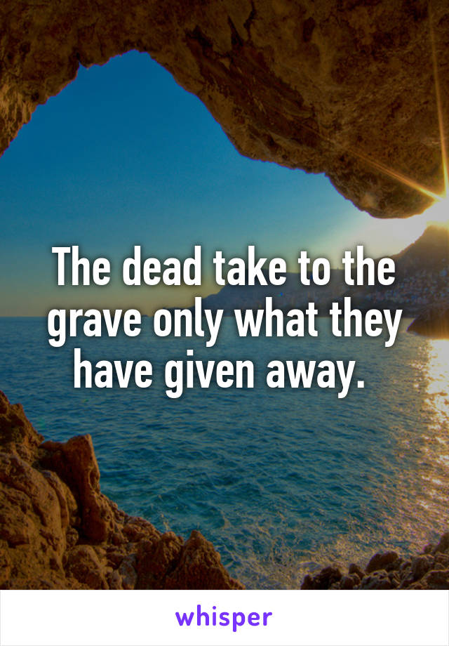The dead take to the grave only what they have given away. 