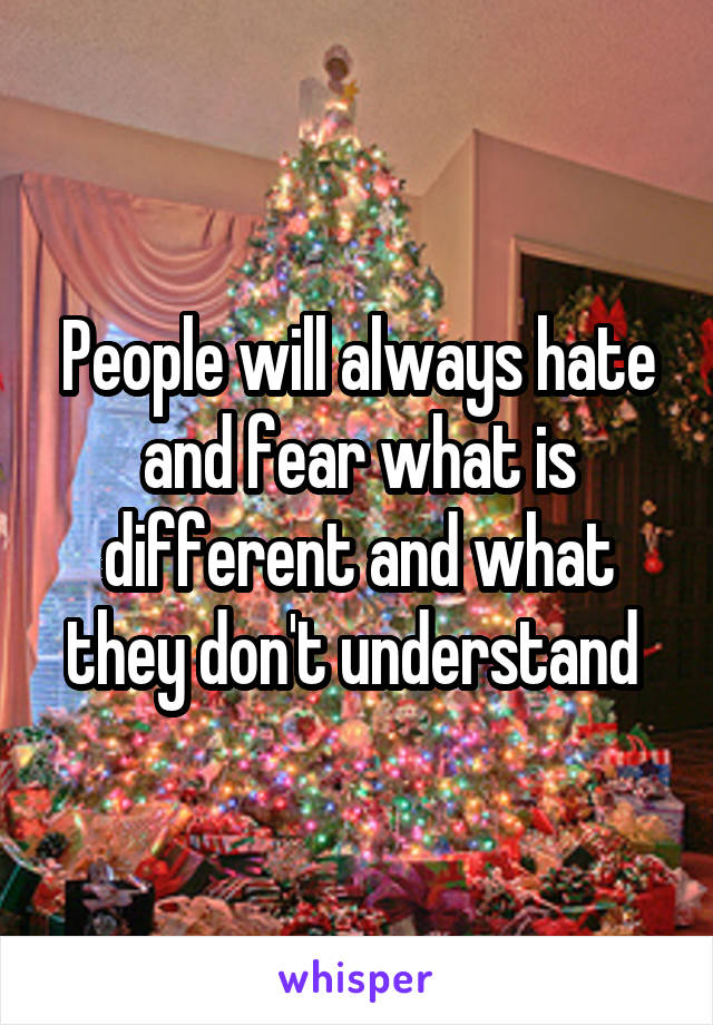 People will always hate and fear what is different and what they don't understand 