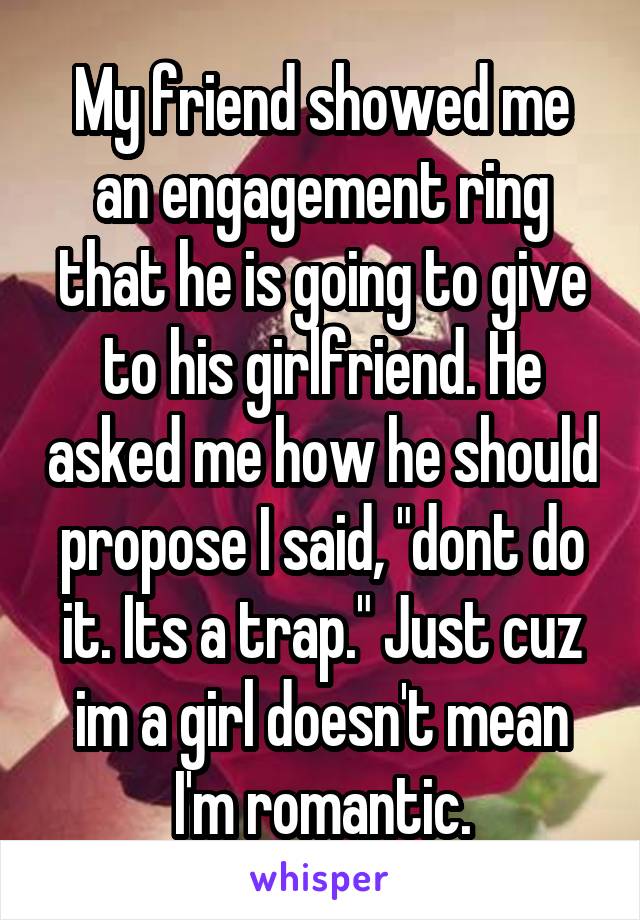 My friend showed me an engagement ring that he is going to give to his girlfriend. He asked me how he should propose I said, "dont do it. Its a trap." Just cuz im a girl doesn't mean I'm romantic.