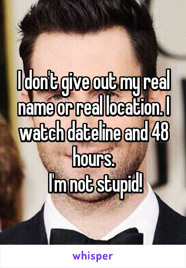 I don't give out my real name or real location. I watch dateline and 48 hours.
 I'm not stupid!