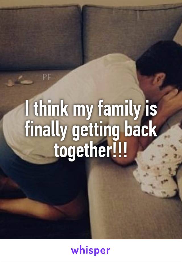 I think my family is finally getting back together!!!