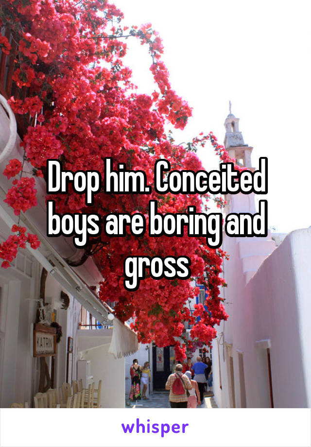 Drop him. Conceited boys are boring and gross