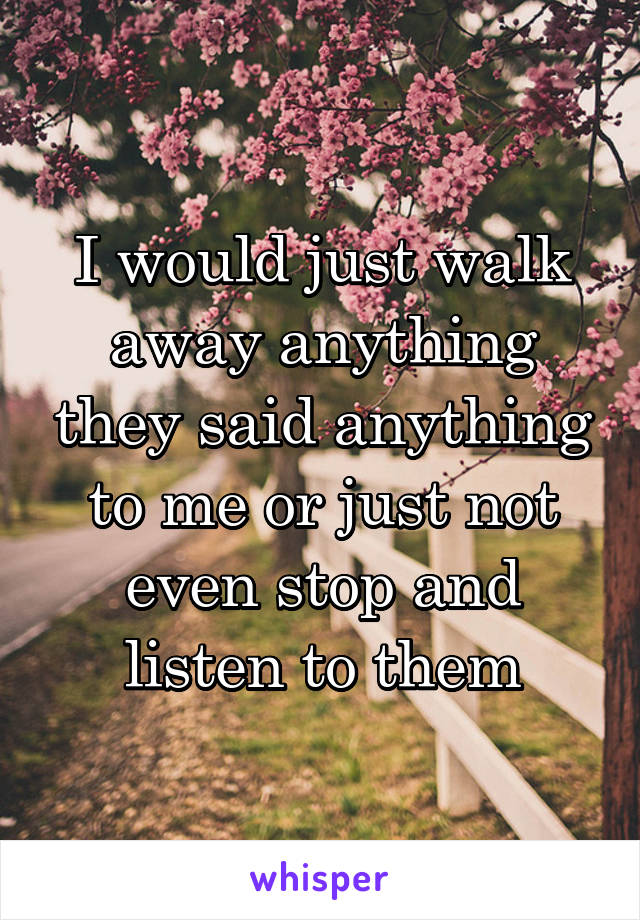 I would just walk away anything they said anything to me or just not even stop and listen to them