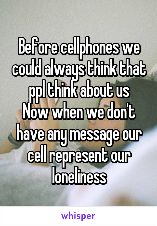 Before cellphones we could always think that ppl think about us
Now when we don't have any message our cell represent our loneliness