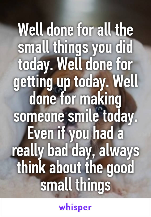 Well done for all the small things you did today. Well done for getting up today. Well done for making someone smile today. Even if you had a really bad day, always think about the good small things