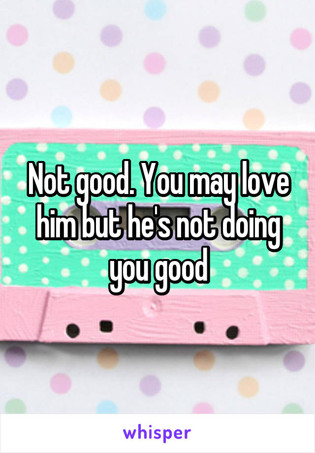 Not good. You may love him but he's not doing you good