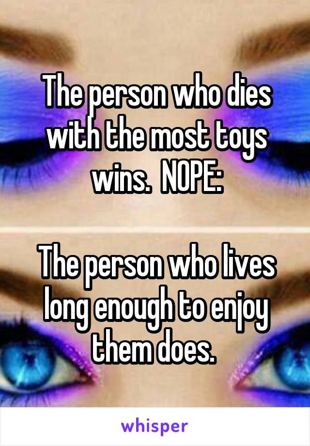 The person who dies with the most toys wins.  NOPE:

The person who lives long enough to enjoy them does. 