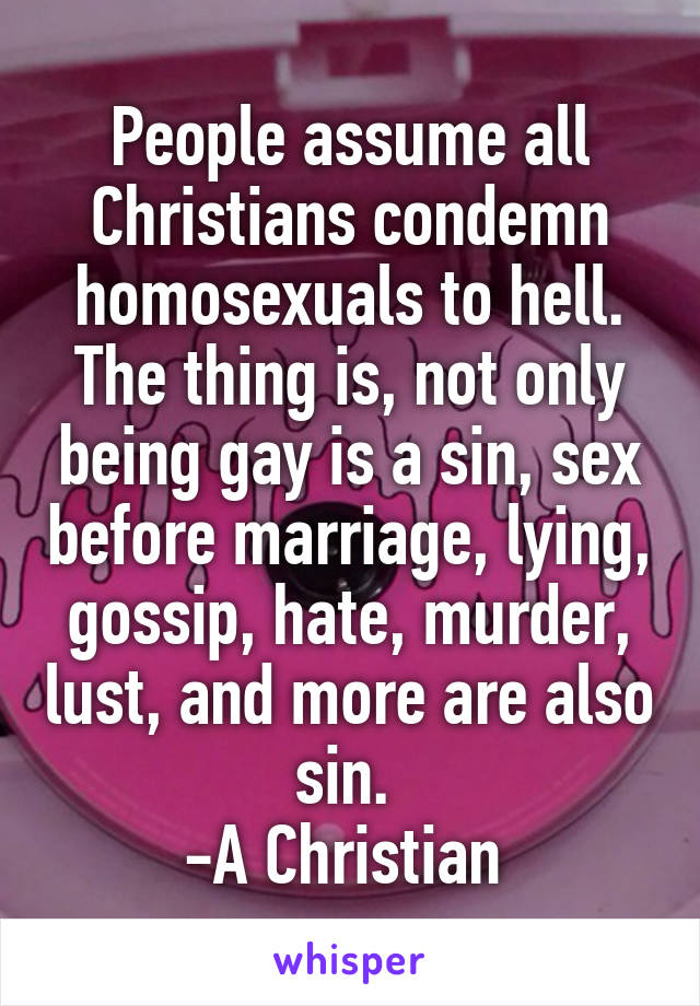 People assume all Christians condemn homosexuals to hell. The thing is, not only being gay is a sin, sex before marriage, lying, gossip, hate, murder, lust, and more are also sin. 
-A Christian 