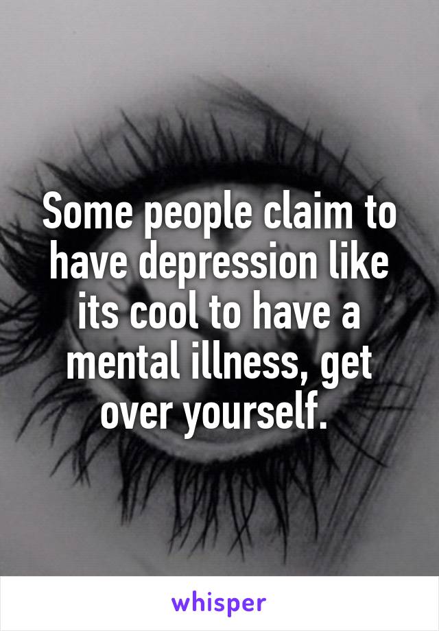 Some people claim to have depression like its cool to have a mental illness, get over yourself. 