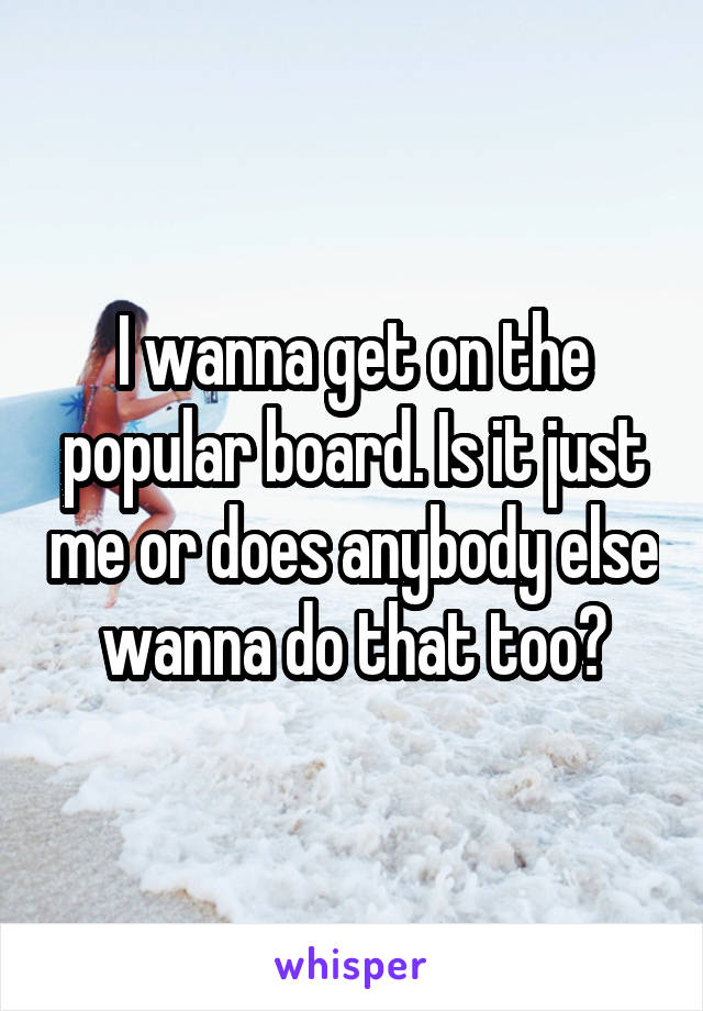I wanna get on the popular board. Is it just me or does anybody else wanna do that too?