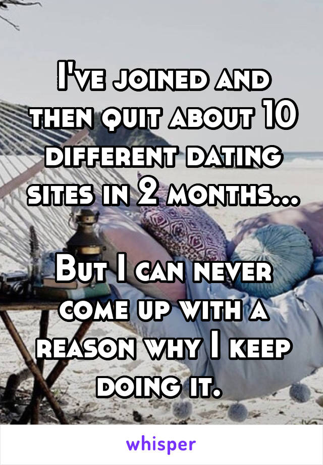 I've joined and then quit about 10 different dating sites in 2 months...

But I can never come up with a reason why I keep doing it. 