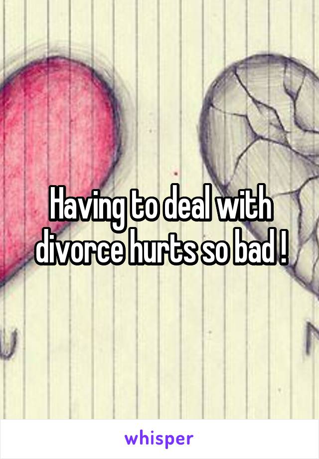 Having to deal with divorce hurts so bad !