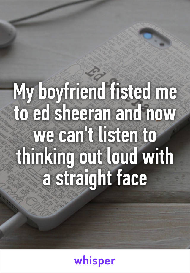My boyfriend fisted me to ed sheeran and now we can't listen to thinking out loud with a straight face