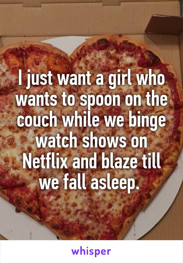 I just want a girl who wants to spoon on the couch while we binge watch shows on Netflix and blaze till we fall asleep. 