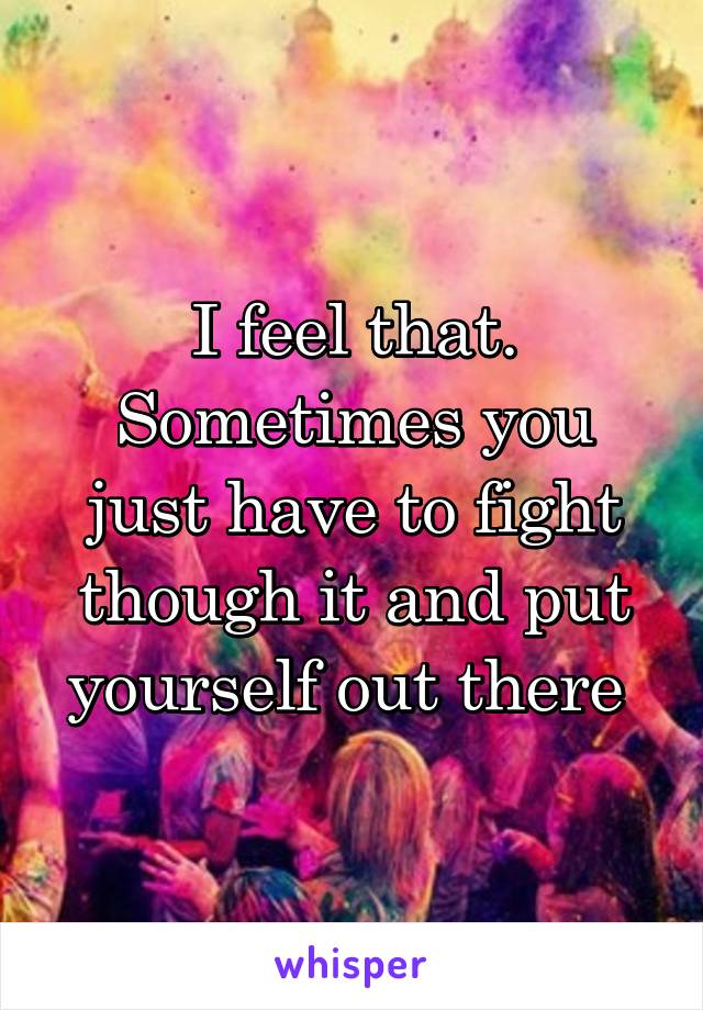 I feel that. Sometimes you just have to fight though it and put yourself out there 
