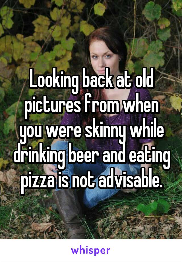 Looking back at old pictures from when you were skinny while drinking beer and eating pizza is not advisable.