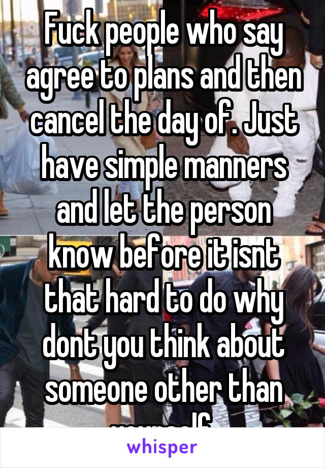 Fuck people who say agree to plans and then cancel the day of. Just have simple manners and let the person know before it isnt that hard to do why dont you think about someone other than yourself 