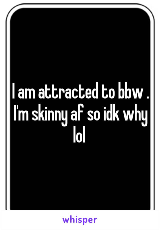 I am attracted to bbw . I'm skinny af so idk why lol 