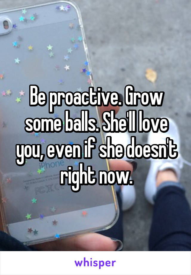 Be proactive. Grow some balls. She'll love you, even if she doesn't right now.