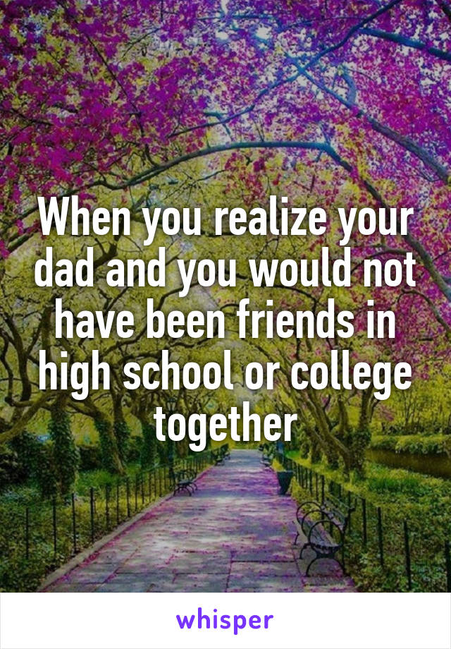 When you realize your dad and you would not have been friends in high school or college together