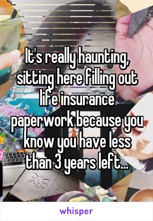 It's really haunting, sitting here filling out life insurance paperwork because you know you have less than 3 years left...
