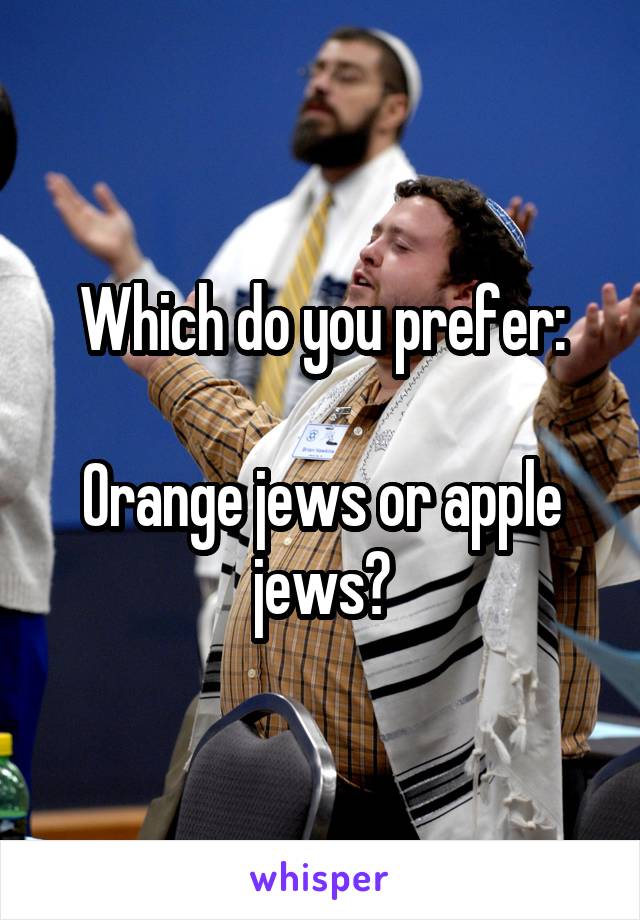Which do you prefer:

Orange jews or apple jews?