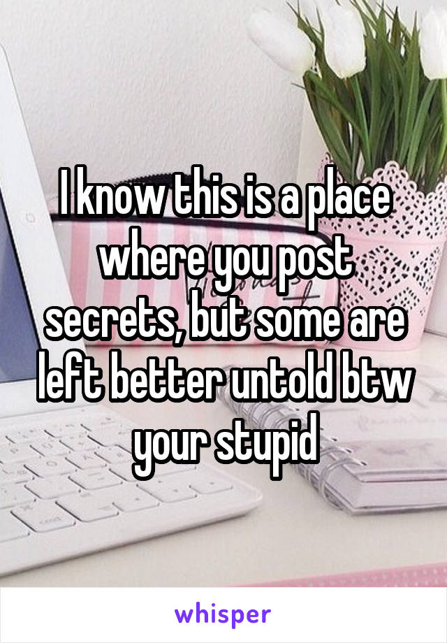 I know this is a place where you post secrets, but some are left better untold btw your stupid