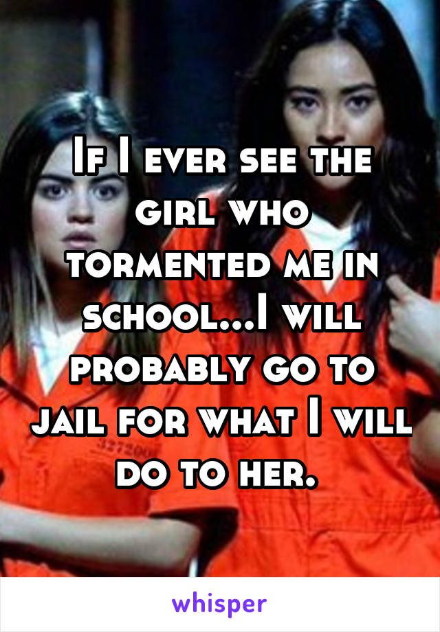 If I ever see the girl who tormented me in school...I will probably go to jail for what I will do to her. 