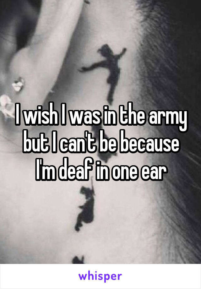 I wish I was in the army but I can't be because I'm deaf in one ear
