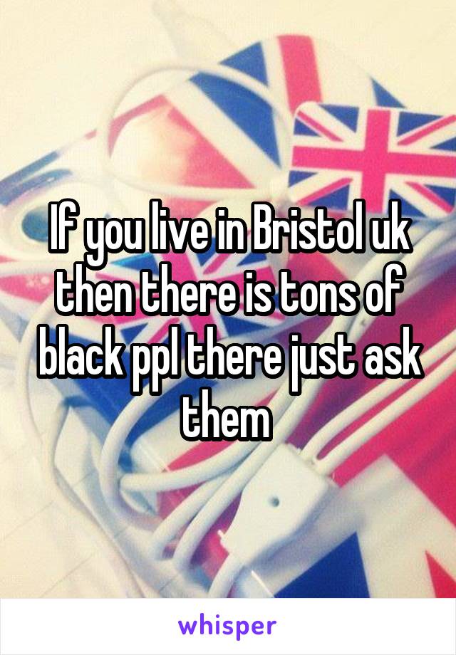 If you live in Bristol uk then there is tons of black ppl there just ask them 