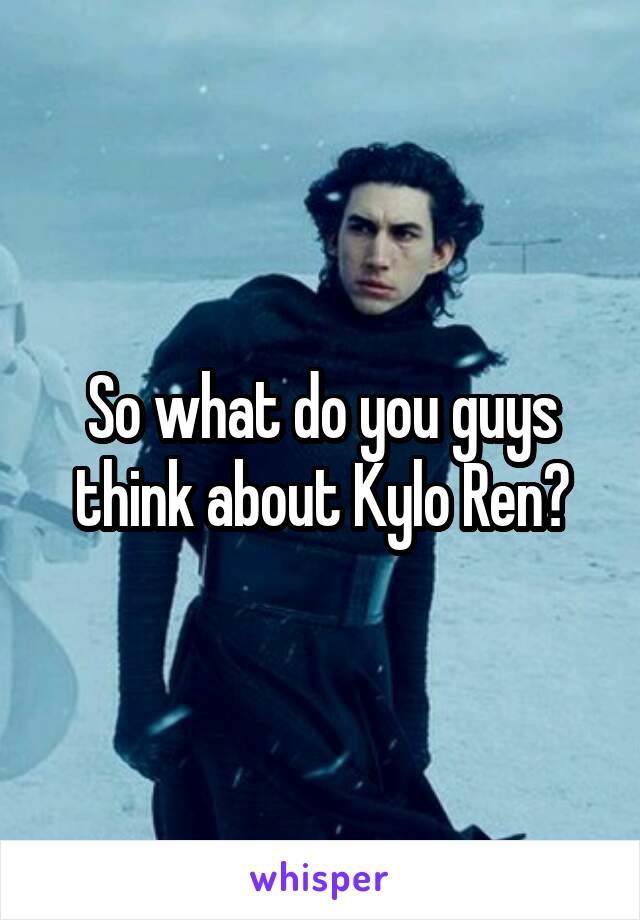 So what do you guys think about Kylo Ren?