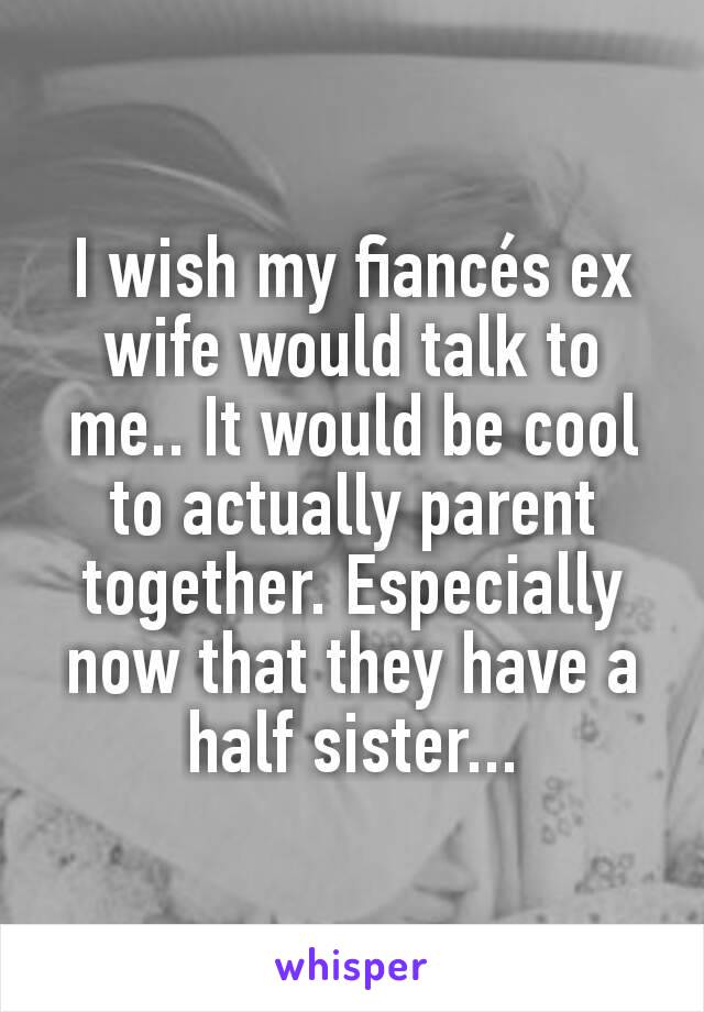 I wish my fiancés ex wife would talk to me.. It would be cool to actually parent together. Especially now that they have a half sister...
