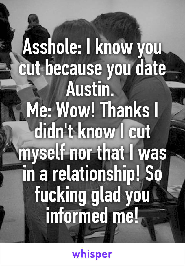 Asshole: I know you cut because you date Austin. 
Me: Wow! Thanks I didn't know I cut myself nor that I was in a relationship! So fucking glad you informed me!