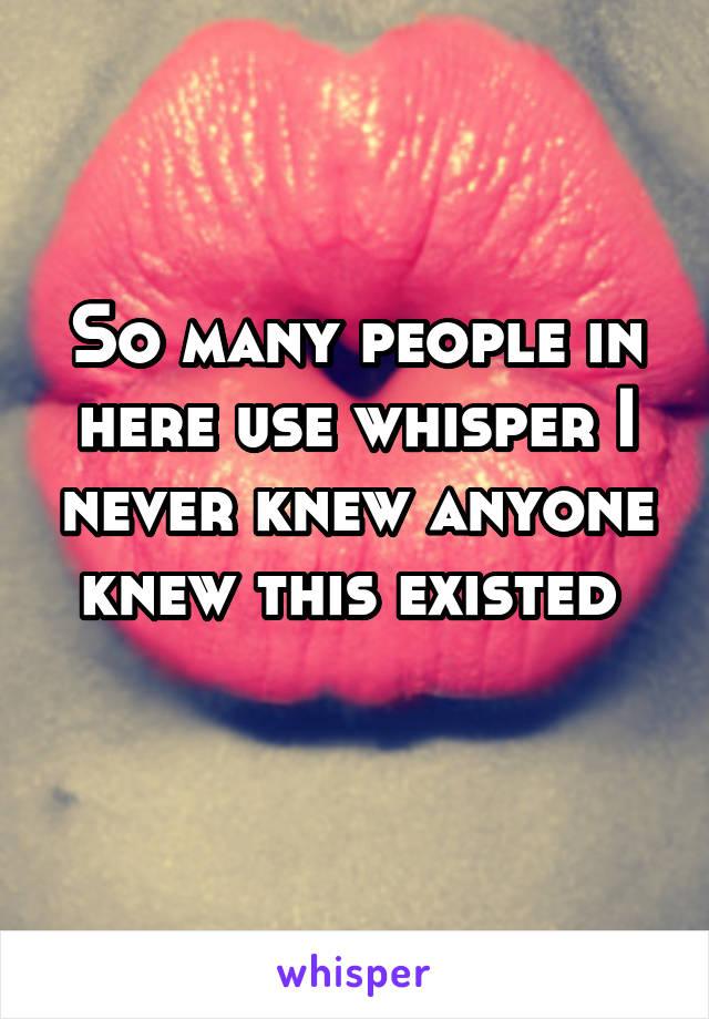 So many people in here use whisper I never knew anyone knew this existed 
