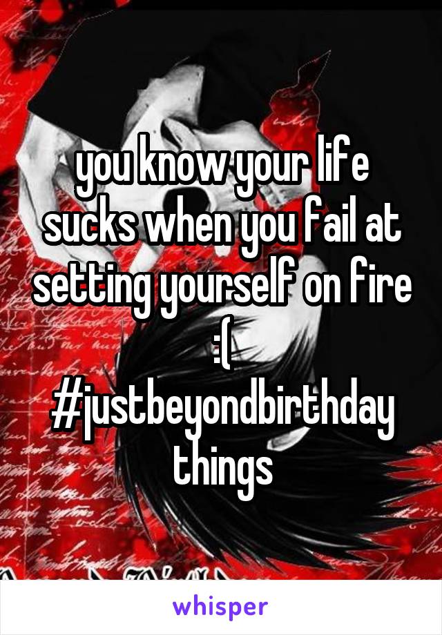 you know your life sucks when you fail at setting yourself on fire :(
#justbeyondbirthday
things