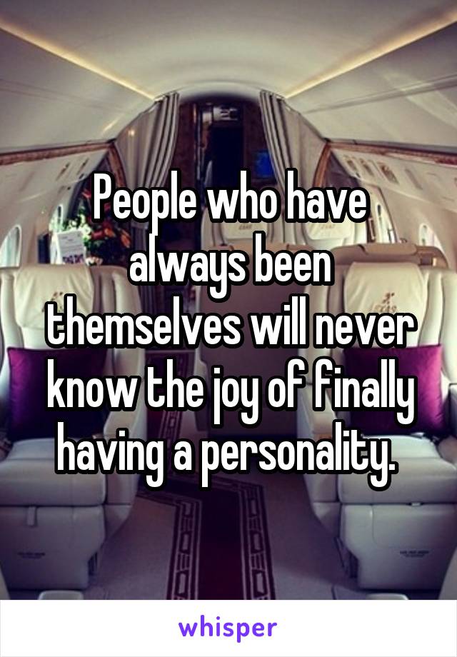 People who have always been themselves will never know the joy of finally having a personality. 