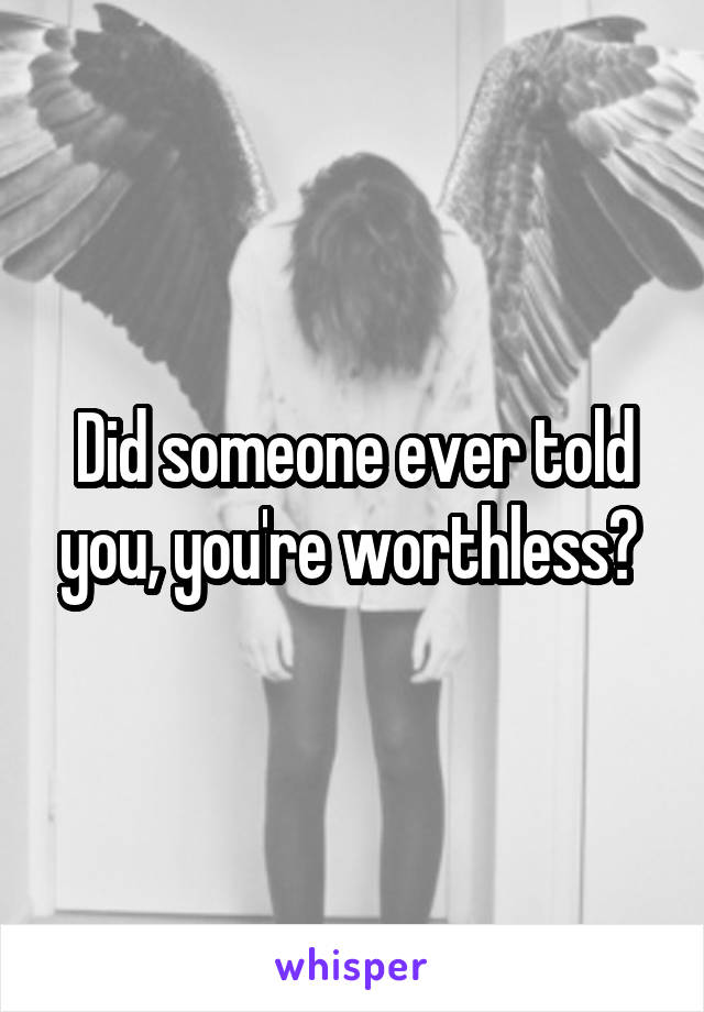 Did someone ever told you, you're worthless? 
