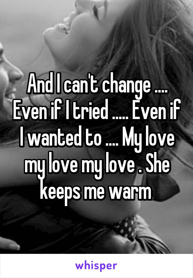 And I can't change .... Even if I tried ..... Even if I wanted to .... My love my love my love . She keeps me warm 