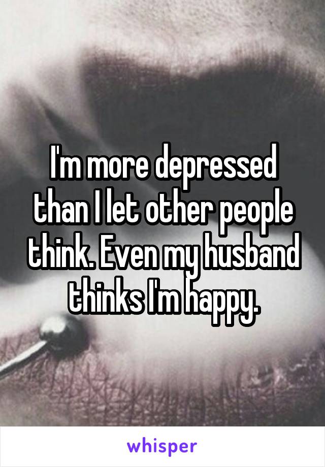 I'm more depressed than I let other people think. Even my husband thinks I'm happy.