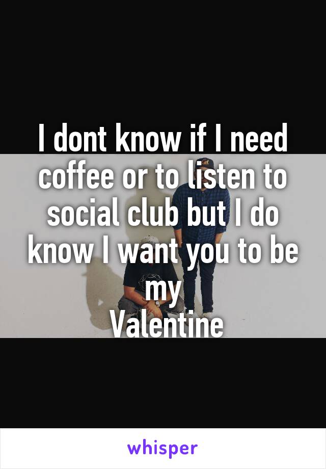 I dont know if I need coffee or to listen to social club but I do know I want you to be my
 Valentine