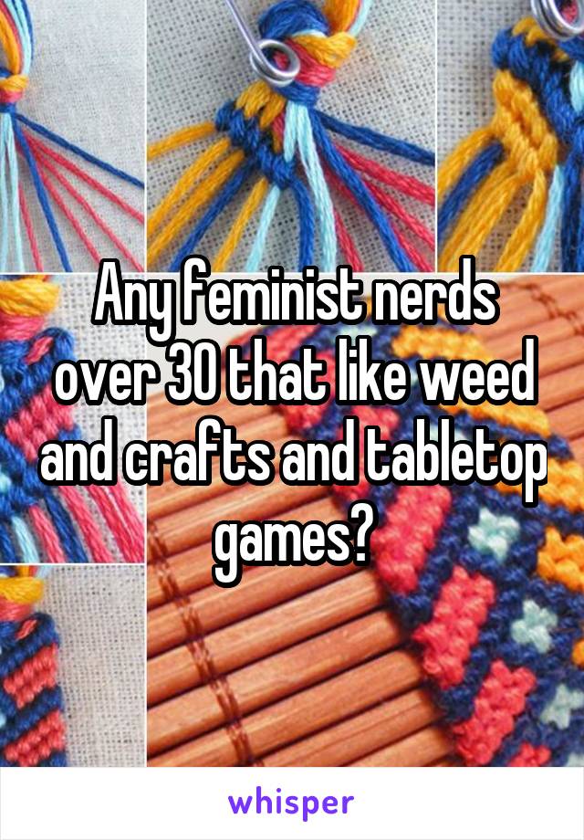 Any feminist nerds over 30 that like weed and crafts and tabletop games?